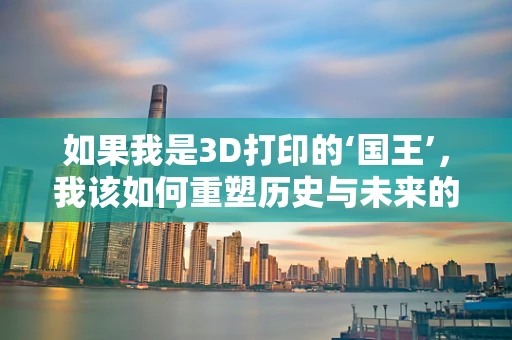 如果我是3D打印的‘国王’，我该如何重塑历史与未来的边界？