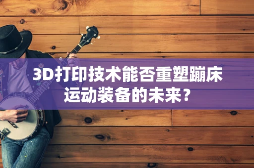3D打印技术能否重塑蹦床运动装备的未来？