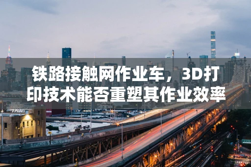 铁路接触网作业车，3D打印技术能否重塑其作业效率与安全？