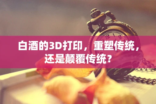 白酒的3D打印，重塑传统，还是颠覆传统？