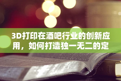 3D打印在酒吧行业的创新应用，如何打造独一无二的定制化酒具？