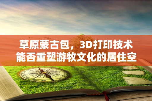 草原蒙古包，3D打印技术能否重塑游牧文化的居住空间？