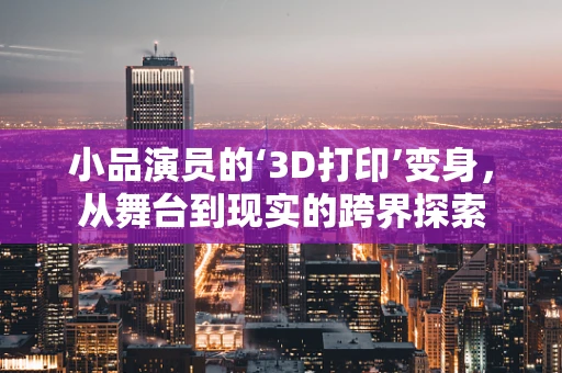 小品演员的‘3D打印’变身，从舞台到现实的跨界探索