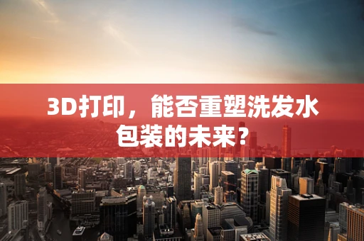 3D打印，能否重塑洗发水包装的未来？