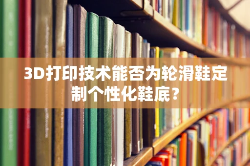 3D打印技术能否为轮滑鞋定制个性化鞋底？