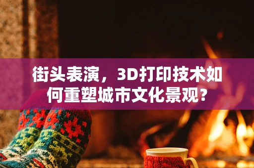 街头表演，3D打印技术如何重塑城市文化景观？