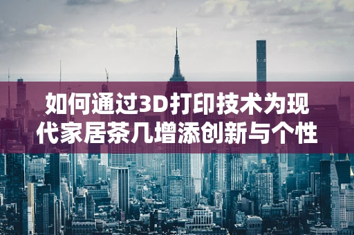 如何通过3D打印技术为现代家居茶几增添创新与个性化？