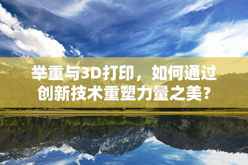举重与3D打印，如何通过创新技术重塑力量之美？