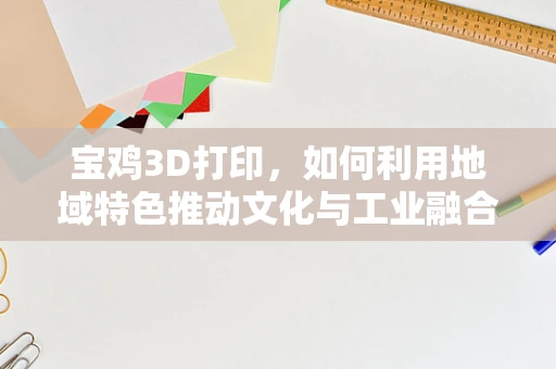 宝鸡3D打印，如何利用地域特色推动文化与工业融合创新？