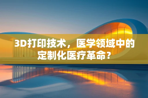 3D打印技术，医学领域中的定制化医疗革命？
