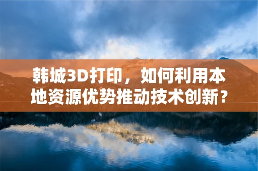 韩城3D打印，如何利用本地资源优势推动技术创新？