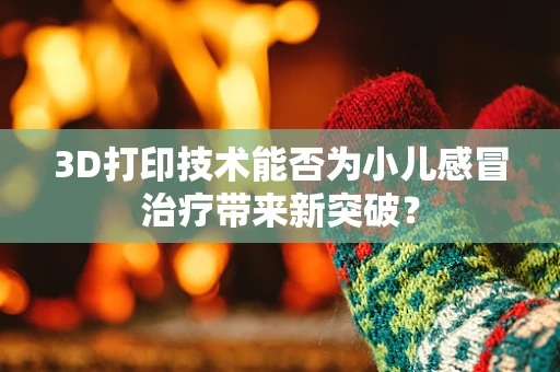 3D打印技术能否为小儿感冒治疗带来新突破？