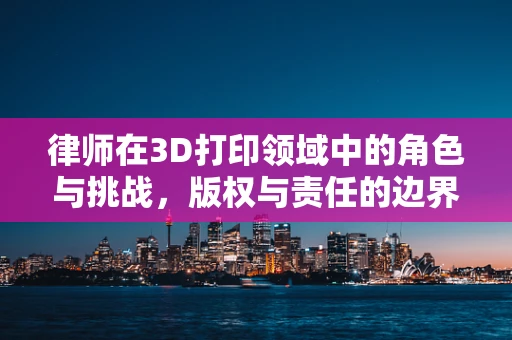 律师在3D打印领域中的角色与挑战，版权与责任的边界？