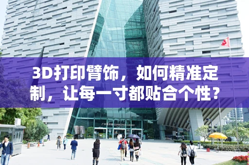 3D打印臂饰，如何精准定制，让每一寸都贴合个性？