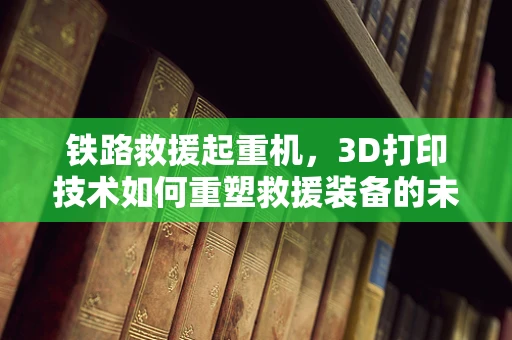 铁路救援起重机，3D打印技术如何重塑救援装备的未来？