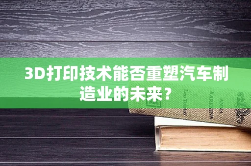 3D打印技术能否重塑汽车制造业的未来？