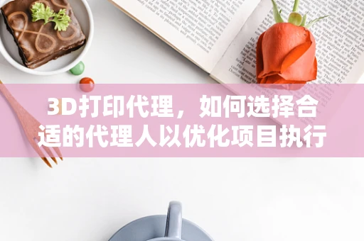 3D打印代理，如何选择合适的代理人以优化项目执行？
