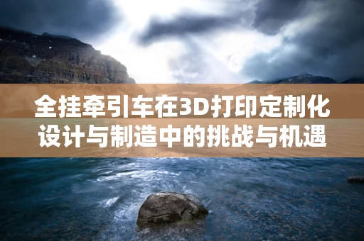 全挂牵引车在3D打印定制化设计与制造中的挑战与机遇