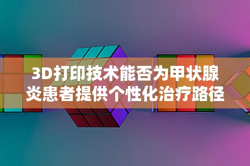 3D打印技术能否为甲状腺炎患者提供个性化治疗路径？