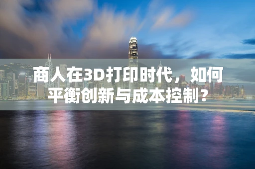 商人在3D打印时代，如何平衡创新与成本控制？