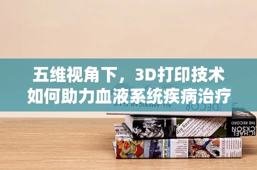 五维视角下，3D打印技术如何助力血液系统疾病治疗的新突破？