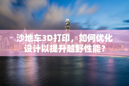 沙地车3D打印，如何优化设计以提升越野性能？