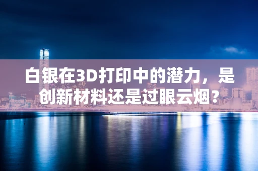 白银在3D打印中的潜力，是创新材料还是过眼云烟？