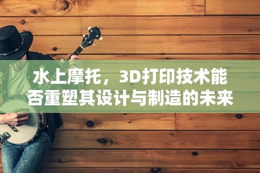水上摩托，3D打印技术能否重塑其设计与制造的未来？
