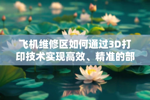 飞机维修区如何通过3D打印技术实现高效、精准的部件修复？