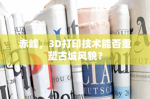 赤峰，3D打印技术能否重塑古城风貌？
