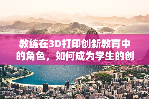 教练在3D打印创新教育中的角色，如何成为学生的创意引擎？