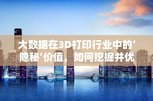 大数据在3D打印行业中的‘隐秘’价值，如何挖掘并优化？