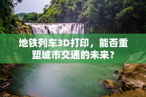 地铁列车3D打印，能否重塑城市交通的未来？