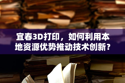 宜春3D打印，如何利用本地资源优势推动技术创新？