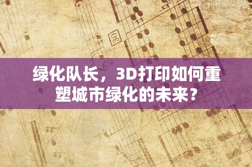 绿化队长，3D打印如何重塑城市绿化的未来？