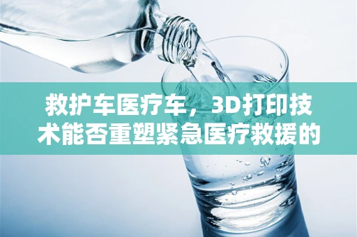 救护车医疗车，3D打印技术能否重塑紧急医疗救援的未来？