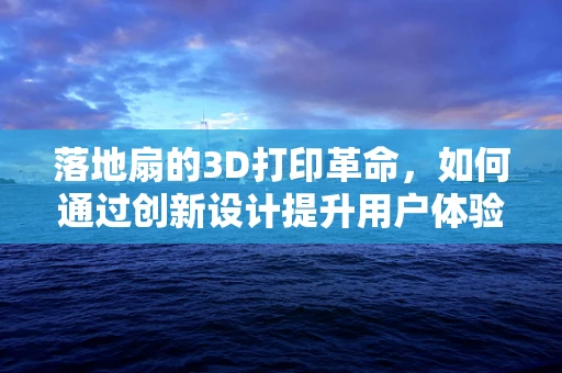 落地扇的3D打印革命，如何通过创新设计提升用户体验？