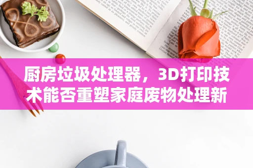 厨房垃圾处理器，3D打印技术能否重塑家庭废物处理新纪元？