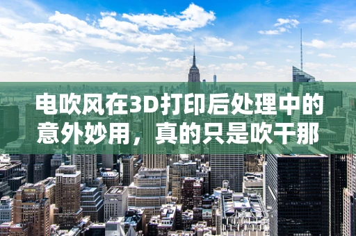 电吹风在3D打印后处理中的意外妙用，真的只是吹干那么简单吗？
