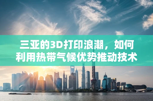 三亚的3D打印浪潮，如何利用热带气候优势推动技术创新？