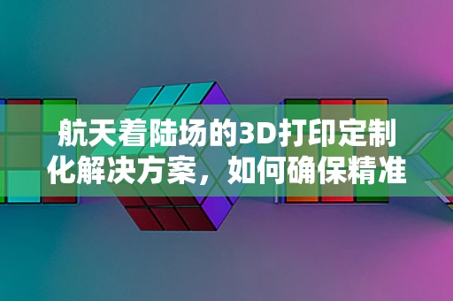 航天着陆场的3D打印定制化解决方案，如何确保精准对接与快速修复？