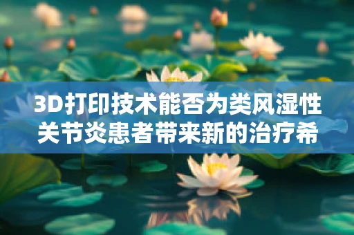3D打印技术能否为类风湿性关节炎患者带来新的治疗希望？