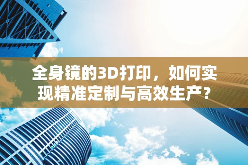 全身镜的3D打印，如何实现精准定制与高效生产？