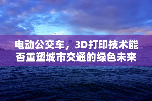电动公交车，3D打印技术能否重塑城市交通的绿色未来？