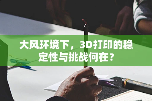 大风环境下，3D打印的稳定性与挑战何在？