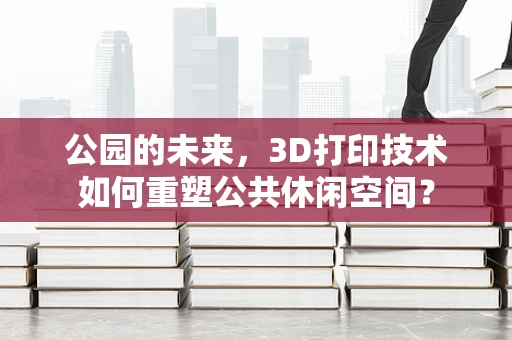 公园的未来，3D打印技术如何重塑公共休闲空间？