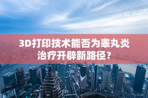 3D打印技术能否为睾丸炎治疗开辟新路径？
