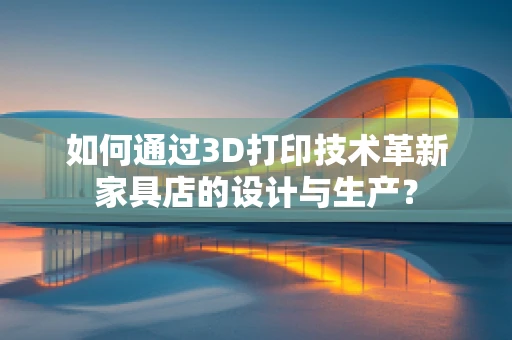 如何通过3D打印技术革新家具店的设计与生产？