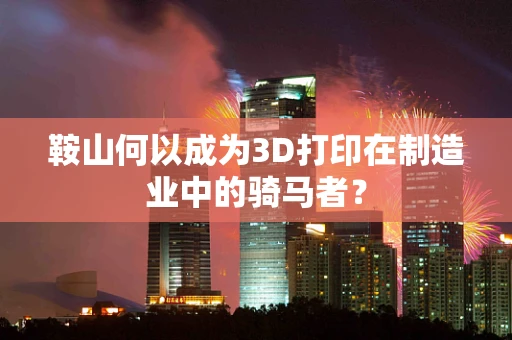鞍山何以成为3D打印在制造业中的骑马者？
