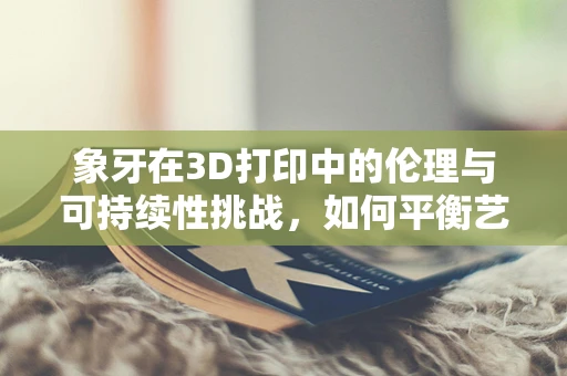 象牙在3D打印中的伦理与可持续性挑战，如何平衡艺术与自然？
